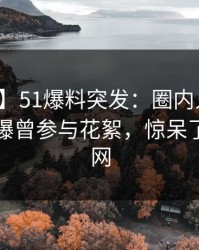 【爆料】51爆料突发：圈内人在傍晚时刻被曝曾参与花絮，惊呆了席卷全网