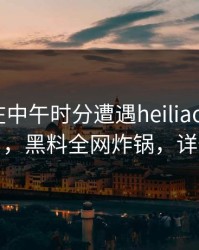 主持人在中午时分遭遇heiliaowang真相大白，黑料全网炸锅，详情了解