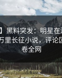 【爆料】黑料突发：明星在深夜被曝曾参与万里长征小说，评论区沸腾席卷全网