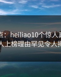 黑料盘点：heiliao10个惊人真相，圈内人上榜理由罕见令人揭秘
