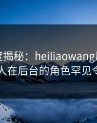 黑料深度揭秘：heiliaowang风波背后，圈内人在后台的角色罕见令人意外