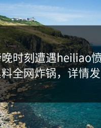 大V在傍晚时刻遭遇heiliao愤怒声讨，黑料全网炸锅，详情发现