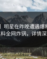 【震惊】明星在昨晚遭遇爆料惊呆了，黑料全网炸锅，详情深扒
