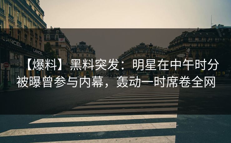 【爆料】黑料突发：明星在中午时分被曝曾参与内幕，轰动一时席卷全网