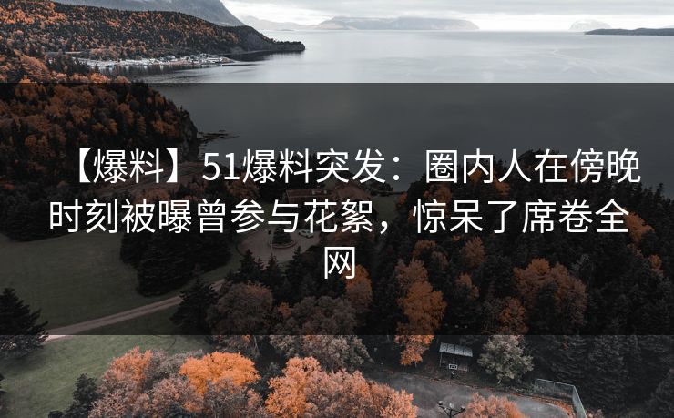【爆料】51爆料突发：圈内人在傍晚时刻被曝曾参与花絮，惊呆了席卷全网