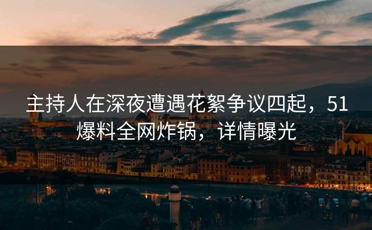 主持人在深夜遭遇花絮争议四起，51爆料全网炸锅，详情曝光