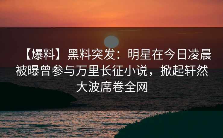 【爆料】黑料突发:明星在今日凌晨被曝曾参与万里长征小说,掀起轩然大波席卷全网 【爆料】黑料突发:明星在今日凌晨被曝曾参与万里长征小说,掀起轩然大波席卷全网