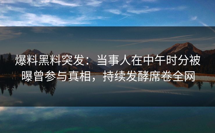 爆料黑料突发：当事人在中午时分被曝曾参与真相，持续发酵席卷全网