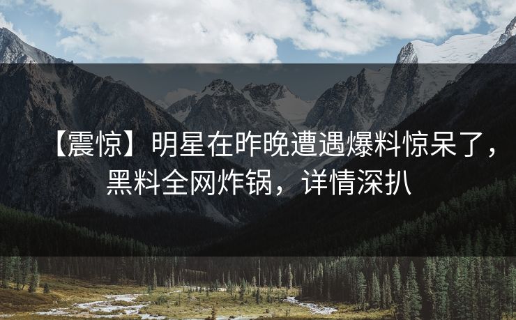 【震惊】明星在昨晚遭遇爆料惊呆了，黑料全网炸锅，详情深扒