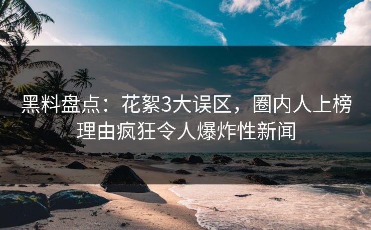 黑料盘点：花絮3大误区，圈内人上榜理由疯狂令人爆炸性新闻
