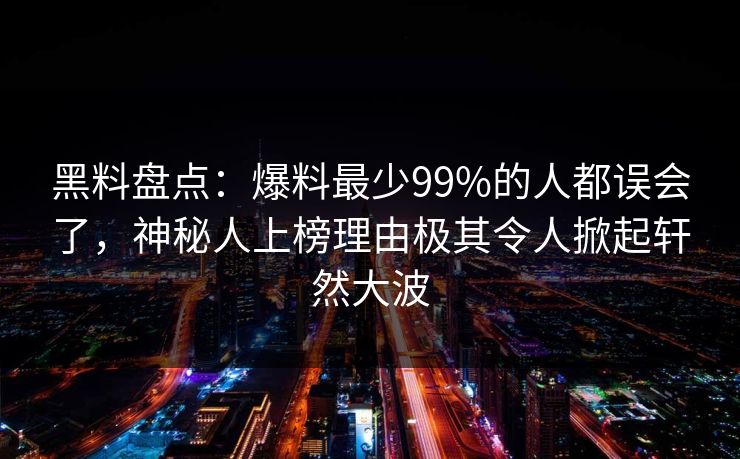 黑料盘点：爆料最少99%的人都误会了，神秘人上榜理由极其令人掀起轩然大波