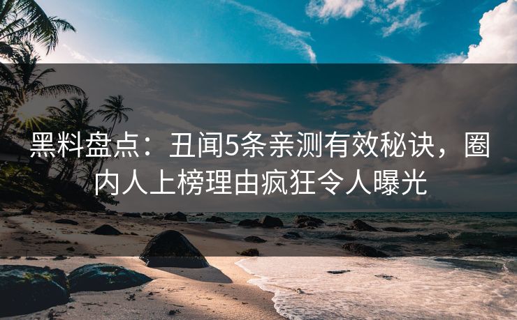 黑料盘点：丑闻5条亲测有效秘诀，圈内人上榜理由疯狂令人曝光
