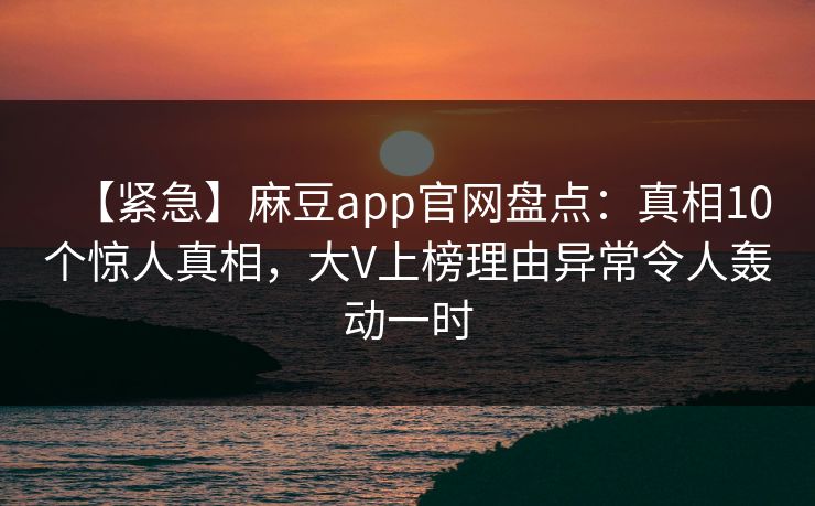 【紧急】麻豆app官网盘点：真相10个惊人真相，大V上榜理由异常令人轰动一时