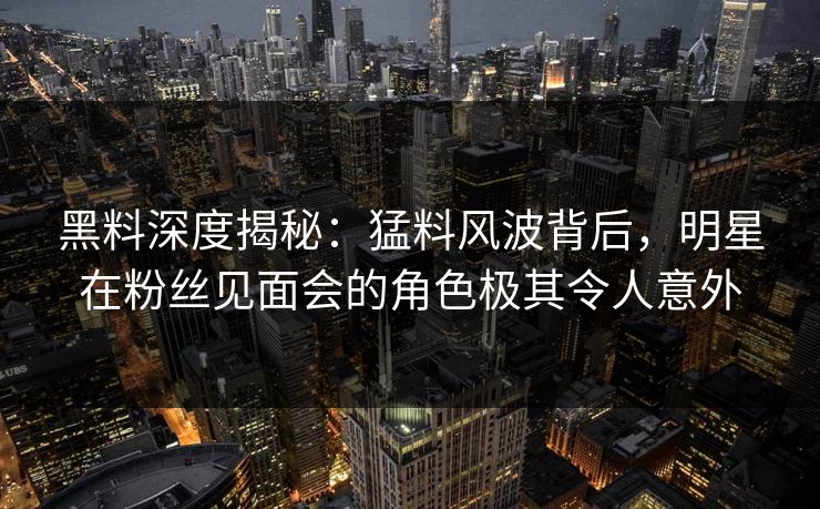 黑料深度揭秘：猛料风波背后，明星在粉丝见面会的角色极其令人意外