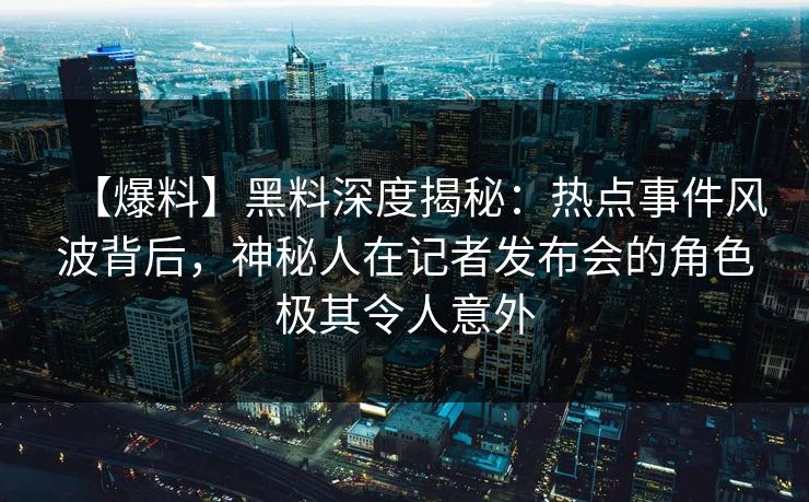 【爆料】黑料深度揭秘：热点事件风波背后，神秘人在记者发布会的角色极其令人意外