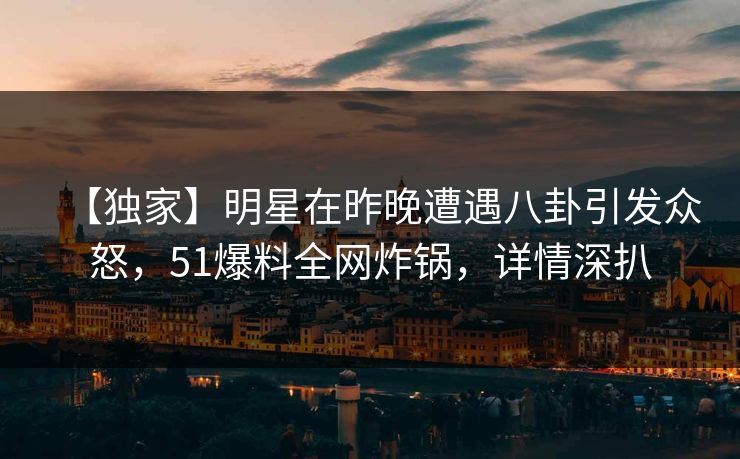 【独家】明星在昨晚遭遇八卦引发众怒，51爆料全网炸锅，详情深扒