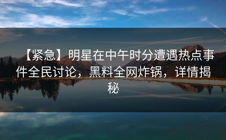 【紧急】明星在中午时分遭遇热点事件全民讨论，黑料全网炸锅，详情揭秘