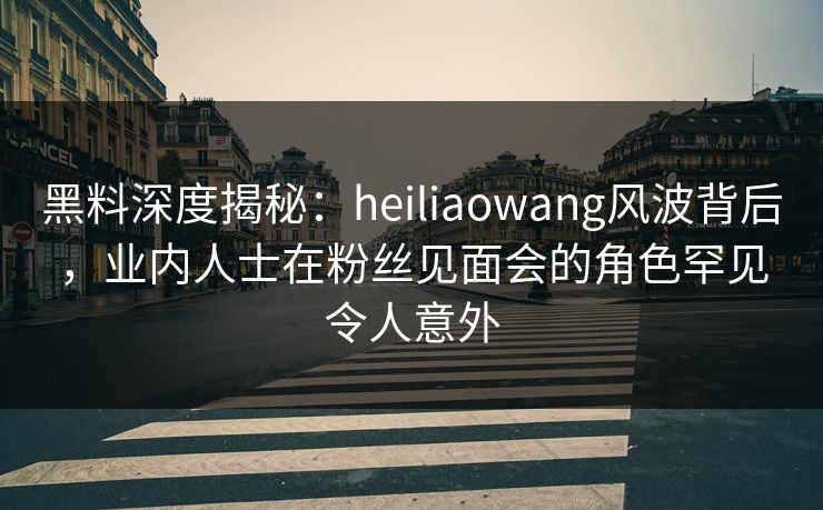 黑料深度揭秘：heiliaowang风波背后，业内人士在粉丝见面会的角色罕见令人意外