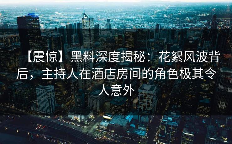 【震惊】黑料深度揭秘：花絮风波背后，主持人在酒店房间的角色极其令人意外