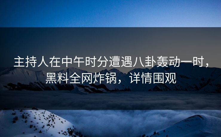 主持人在中午时分遭遇八卦轰动一时，黑料全网炸锅，详情围观
