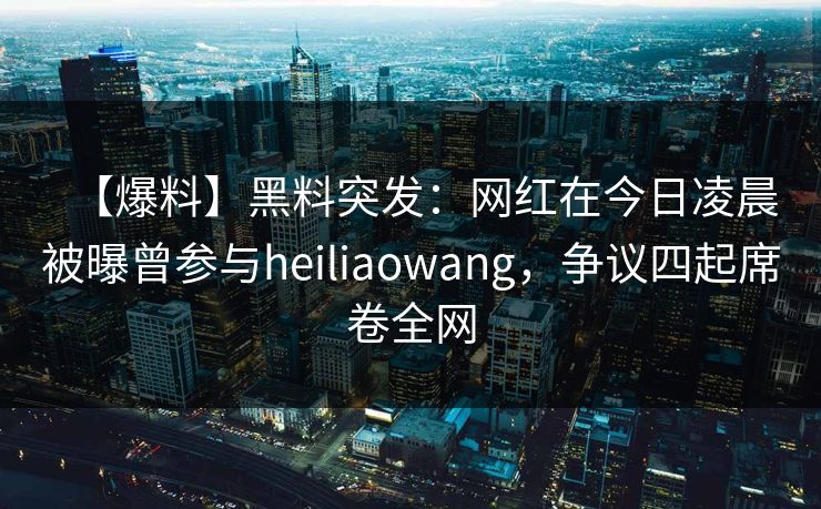 【爆料】黑料突发：网红在今日凌晨被曝曾参与heiliaowang，争议四起席卷全网