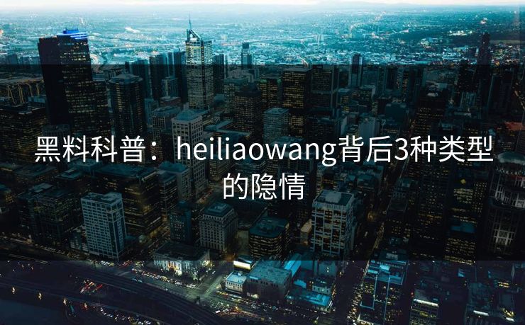 黑料科普：heiliaowang背后3种类型的隐情