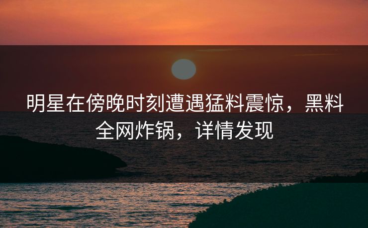 明星在傍晚时刻遭遇猛料震惊，黑料全网炸锅，详情发现