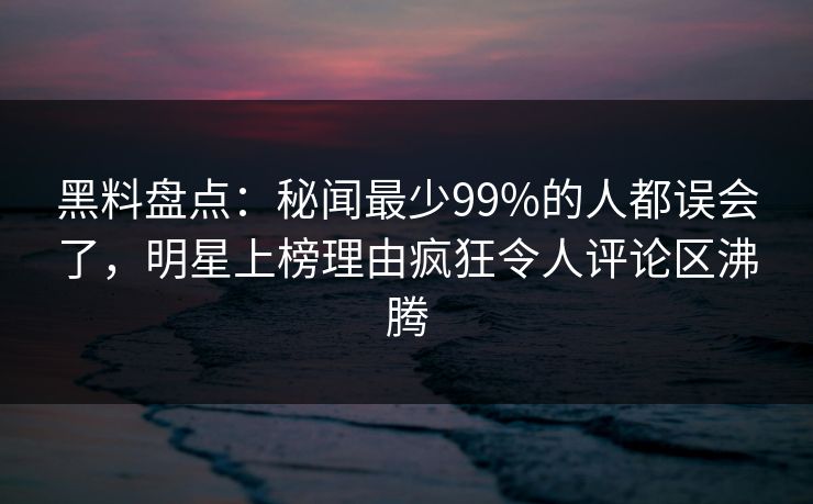 黑料盘点：秘闻最少99%的人都误会了，明星上榜理由疯狂令人评论区沸腾