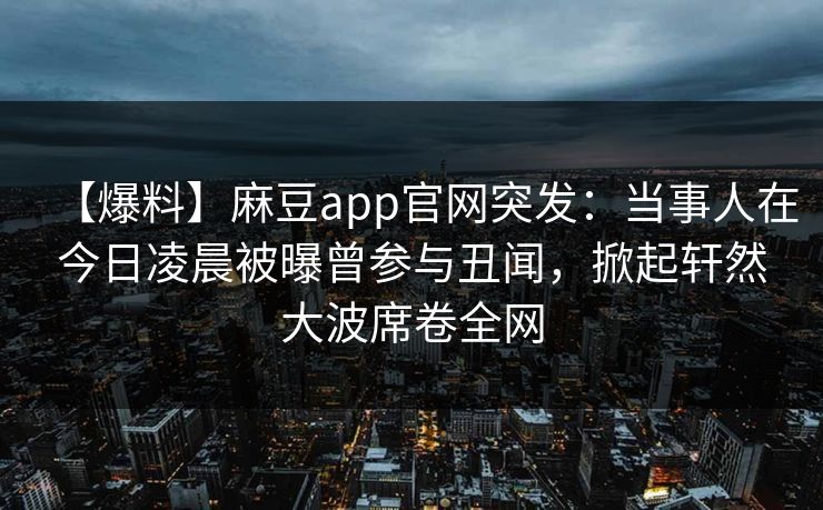 【爆料】麻豆app官网突发：当事人在今日凌晨被曝曾参与丑闻，掀起轩然大波席卷全网