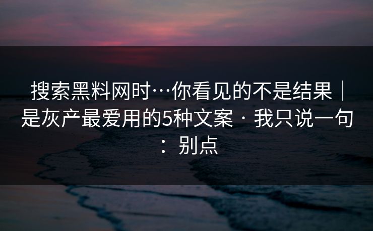 搜索黑料网时…你看见的不是结果|是灰产最爱用的5种文案 · 我只说一句:别点 搜索黑料网时…你看见的不是结果|是灰产最爱用的5种文案 · 我只说一句:别点