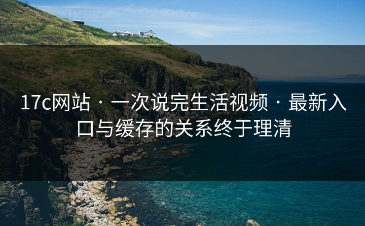 17c网站 · 一次说完生活视频 · 最新入口与缓存的关系终于理清