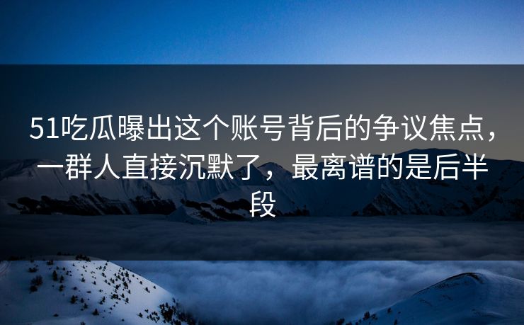 51吃瓜曝出这个账号背后的争议焦点，一群人直接沉默了，最离谱的是后半段