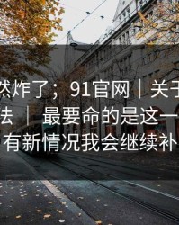 群里突然炸了；91官网｜关于链接失效的说法 ｜ 最要命的是这一句提示。有新情况我会继续补