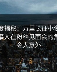 黑料深度揭秘：万里长征小说风波背后，当事人在粉丝见面会的角色罕见令人意外