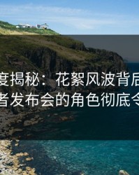 黑料深度揭秘：花絮风波背后，当事人在记者发布会的角色彻底令人意外