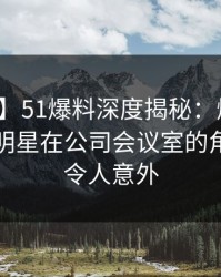 【独家】51爆料深度揭秘：爆料风波背后，明星在公司会议室的角色极其令人意外