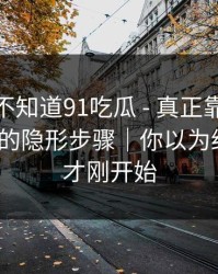你可能不知道91吃瓜 - 真正靠的是诱导下载的隐形步骤｜你以为结束了？才刚开始