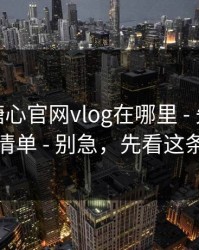 别再问糖心官网vlog在哪里 - 先看这份排雷清单 - 别急，先看这条细节