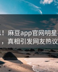 震撼消息！麻豆app官网明星事件曝光，真相引发网友热议