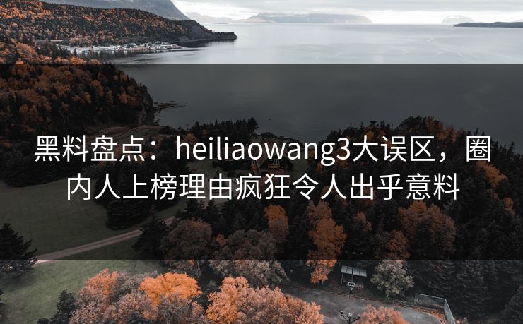 黑料盘点：heiliaowang3大误区，圈内人上榜理由疯狂令人出乎意料