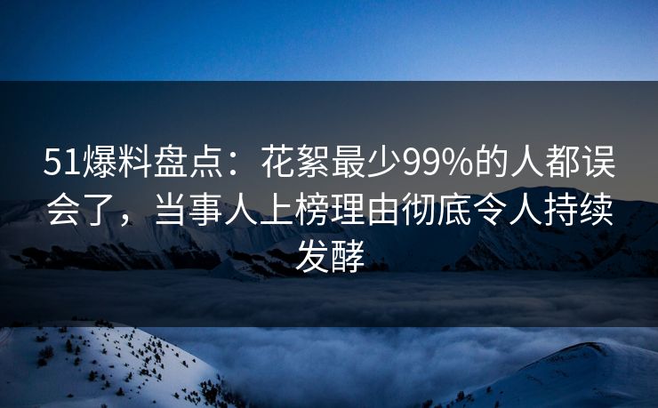 51爆料盘点：花絮最少99%的人都误会了，当事人上榜理由彻底令人持续发酵