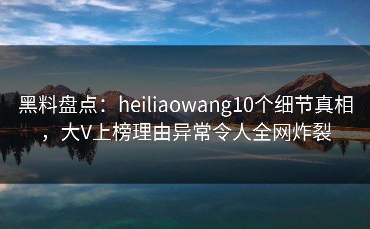 黑料盘点:heiliaowang10个细节真相,大V上榜理由异常令人全网炸裂 黑料盘点:heiliaowang10个细节真相,大V上榜理由异常令人全网炸裂