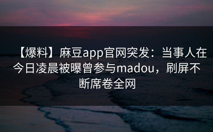 【爆料】麻豆app官网突发:当事人在今日凌晨被曝曾参与madou,刷屏不断席卷全网 【爆料】麻豆app官网突发:当事人在今日凌晨被曝曾参与madou,刷屏不断席卷全网