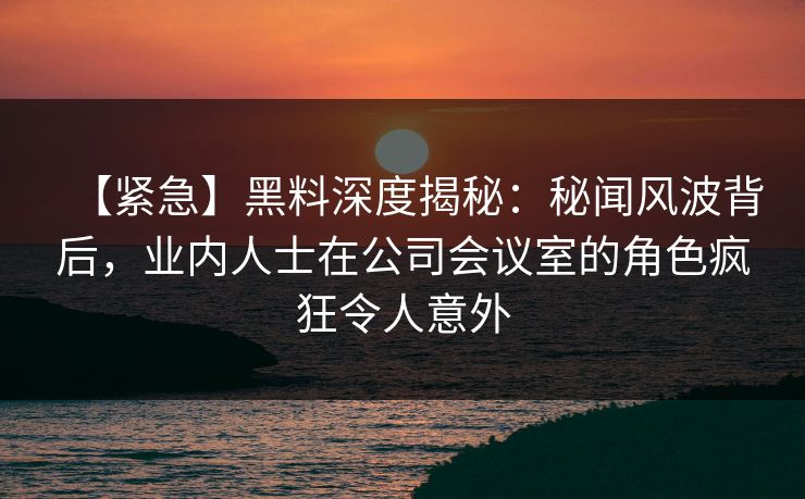 【紧急】黑料深度揭秘:秘闻风波背后,业内人士在公司会议室的角色疯狂令人意外 【紧急】黑料深度揭秘:秘闻风波背后,业内人士在公司会议室的角色疯狂令人意外