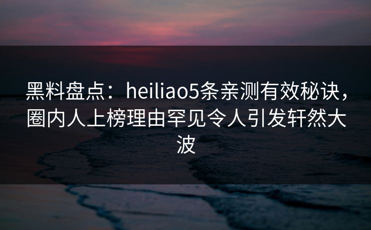 黑料盘点：heiliao5条亲测有效秘诀，圈内人上榜理由罕见令人引发轩然大波