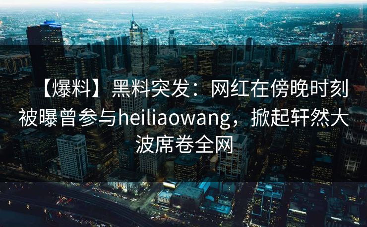 【爆料】黑料突发：网红在傍晚时刻被曝曾参与heiliaowang，掀起轩然大波席卷全网