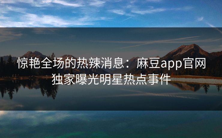 惊艳全场的热辣消息：麻豆app官网独家曝光明星热点事件