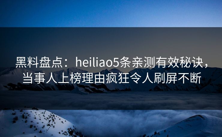 黑料盘点：heiliao5条亲测有效秘诀，当事人上榜理由疯狂令人刷屏不断