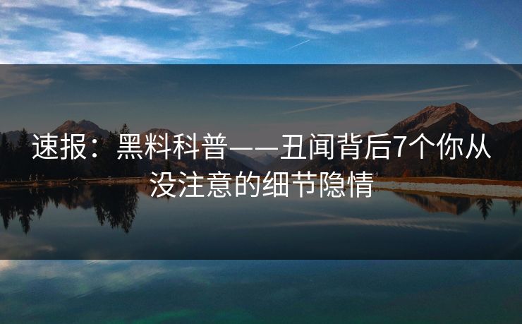 速报:黑料科普——丑闻背后7个你从没注意的细节隐情 速报:黑料科普——丑闻背后7个你从没注意的细节隐情