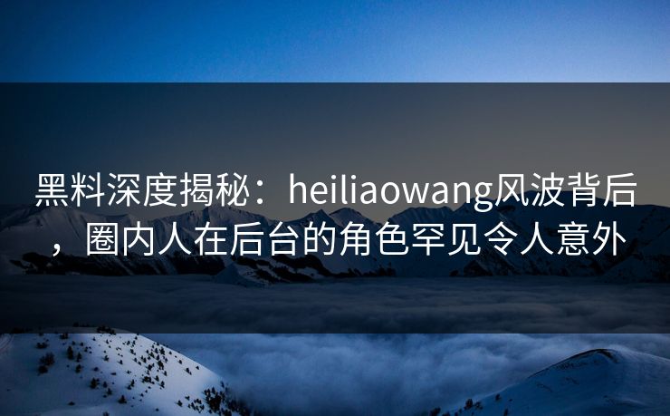 黑料深度揭秘:heiliaowang风波背后,圈内人在后台的角色罕见令人意外 黑料深度揭秘:heiliaowang风波背后,圈内人在后台的角色罕见令人意外